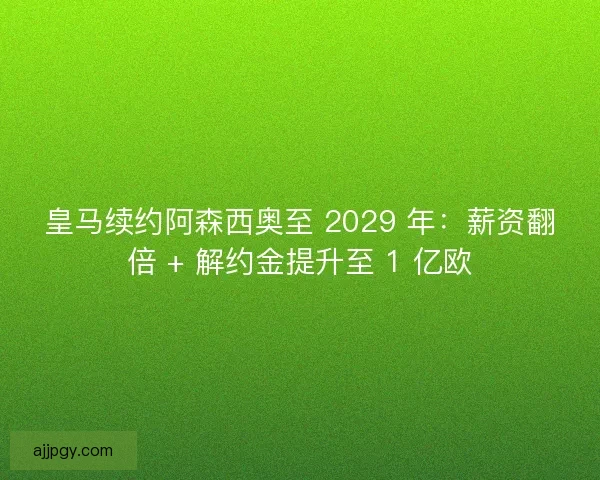 皇马续约阿森西奥至 2029 年：薪资翻倍 + 解约金提升至 1 亿欧