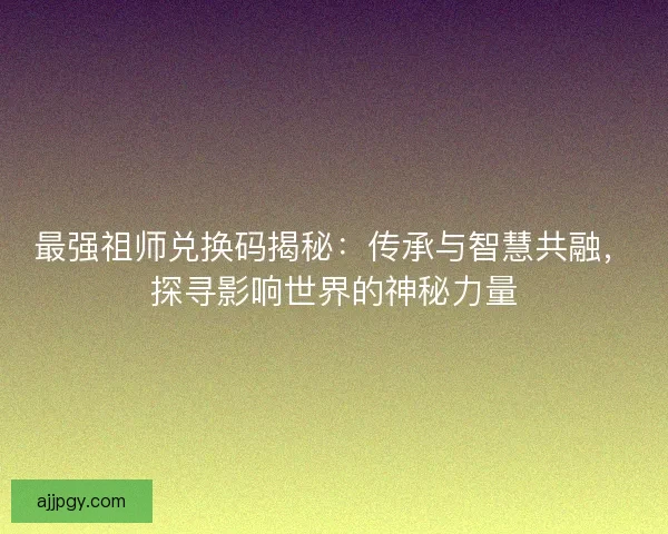 最强祖师兑换码揭秘：传承与智慧共融，探寻影响世界的神秘力量