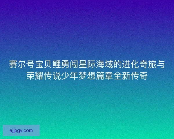 赛尔号宝贝鲤勇闯星际海域的进化奇旅与荣耀传说少年梦想篇章全新传奇