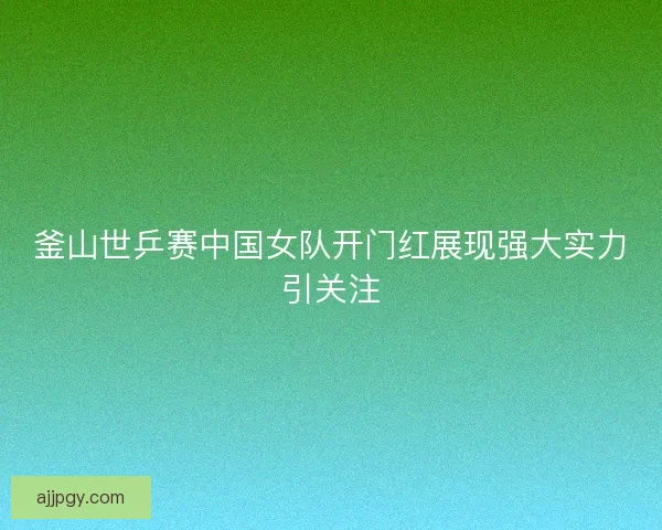 釜山世乒赛中国女队开门红展现强大实力引关注