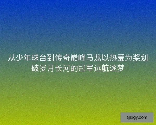 从少年球台到传奇巅峰马龙以热爱为桨划破岁月长河的冠军远航逐梦
