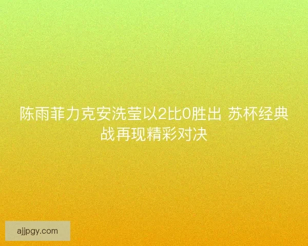 陈雨菲力克安洗莹以2比0胜出 苏杯经典战再现精彩对决