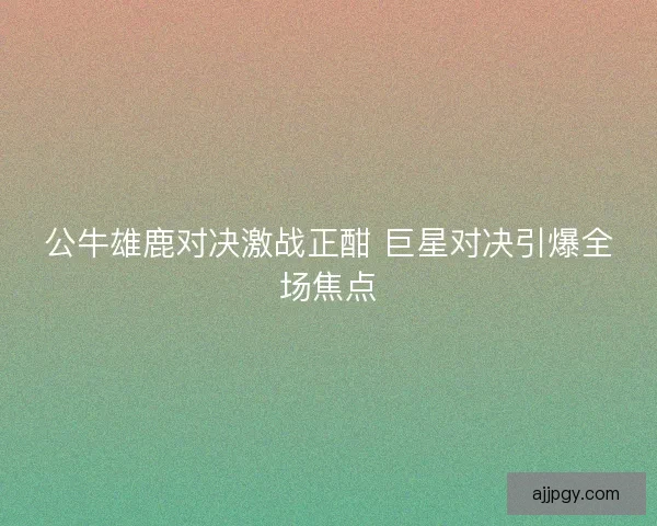 公牛雄鹿对决激战正酣 巨星对决引爆全场焦点