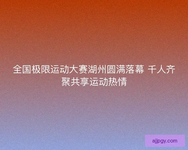 全国极限运动大赛湖州圆满落幕 千人齐聚共享运动热情