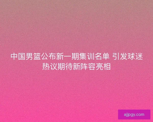 中国男篮公布新一期集训名单 引发球迷热议期待新阵容亮相
