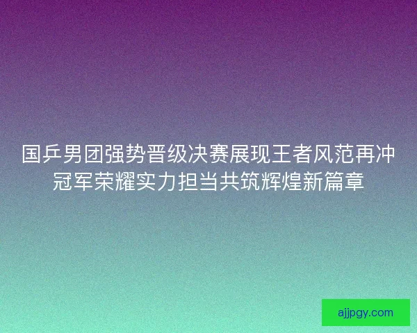 国乒男团强势晋级决赛展现王者风范再冲冠军荣耀实力担当共筑辉煌新篇章