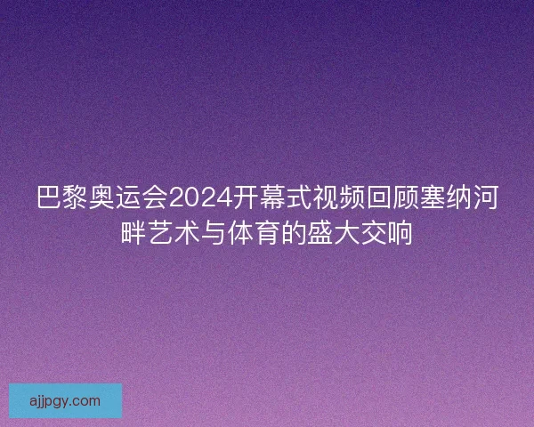 巴黎奥运会2024开幕式视频回顾塞纳河畔艺术与体育的盛大交响
